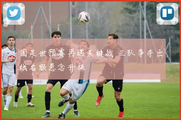 国足世预赛再遇关键战 三队争夺出线名额悬念升级
