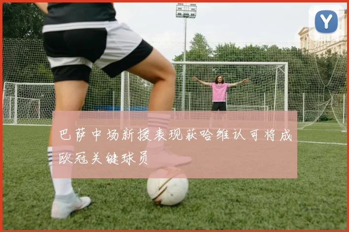 巴萨中场新援表现获哈维认可将成欧冠关键球员