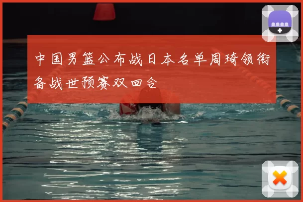 中国男篮公布战日本名单周琦领衔备战世预赛双回合