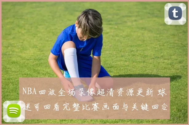 NBA回放全场录像超清资源更新 球迷可回看完整比赛画面与关键回合