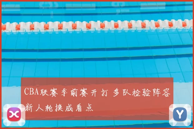 CBA联赛季前赛开打 多队检验阵容新人轮换成看点