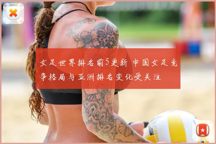 女足世界排名前5更新 中国女足竞争格局与亚洲排名变化受关注
