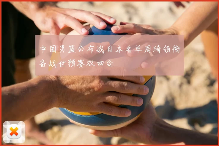 中国男篮公布战日本名单周琦领衔备战世预赛双回合