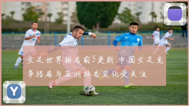 女足世界排名前5更新 中国女足竞争格局与亚洲排名变化受关注