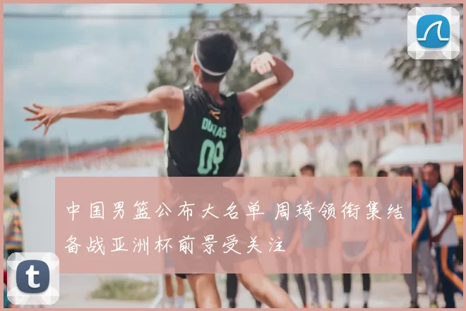 中国男篮公布大名单 周琦领衔集结备战亚洲杯前景受关注