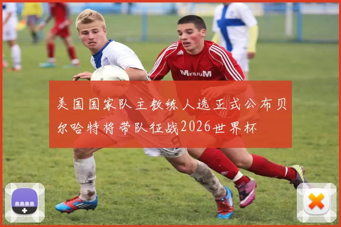 美国国家队主教练人选正式公布贝尔哈特将带队征战2026世界杯