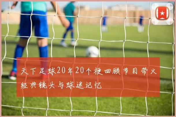 天下足球20年20个梗回顾节目带火经典镜头与球迷记忆