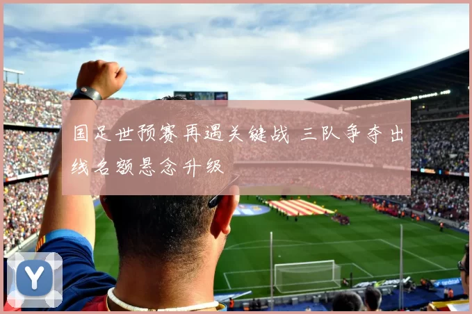 国足世预赛再遇关键战 三队争夺出线名额悬念升级