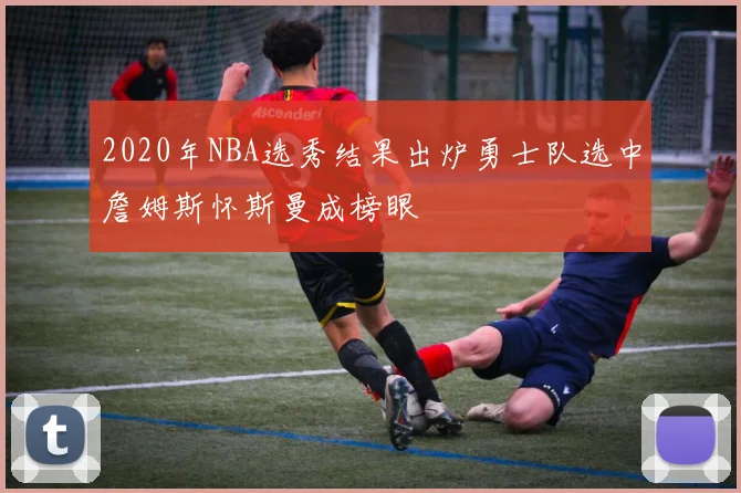 2020年NBA选秀结果出炉勇士队选中詹姆斯怀斯曼成榜眼