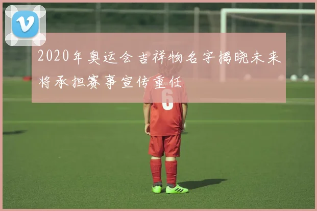 2020年奥运会吉祥物名字揭晓未来将承担赛事宣传重任
