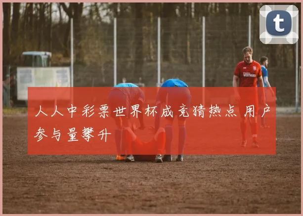 人人中彩票世界杯成竞猜热点 用户参与量攀升