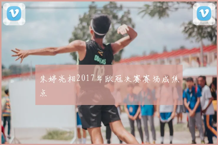朱婷亮相2017年欧冠决赛赛场成焦点