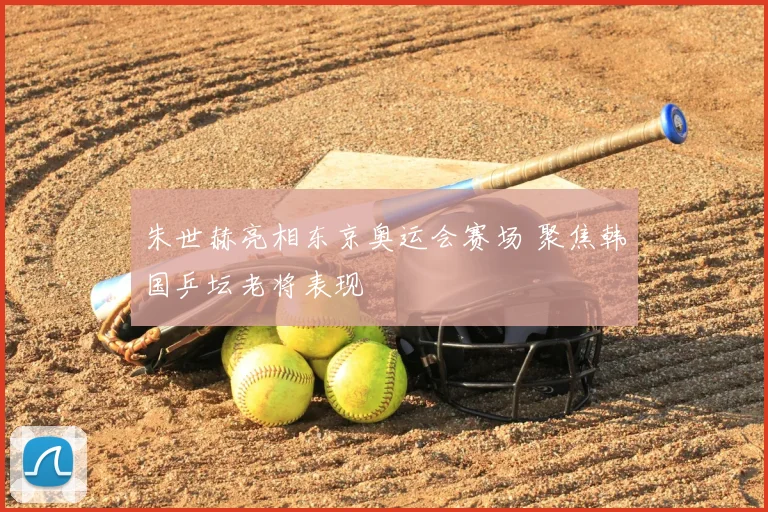 朱世赫亮相东京奥运会赛场 聚焦韩国乒坛老将表现