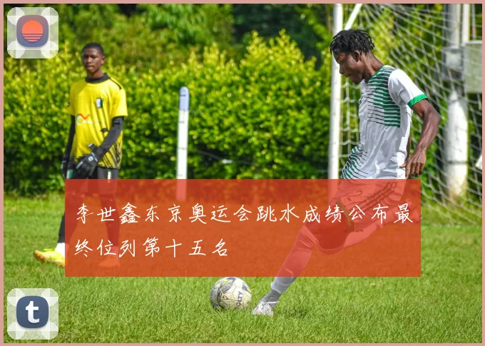 李世鑫东京奥运会跳水成绩公布最终位列第十五名