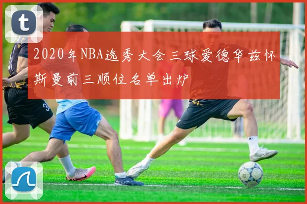 2020年NBA选秀大会三球爱德华兹怀斯曼前三顺位名单出炉
