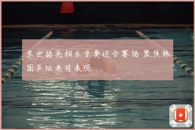 朱世赫亮相东京奥运会赛场 聚焦韩国乒坛老将表现