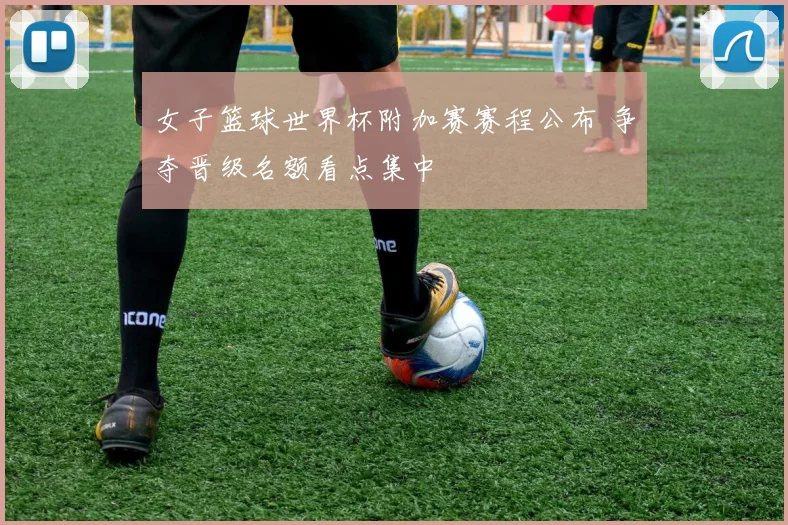 女子篮球世界杯附加赛赛程公布 争夺晋级名额看点集中