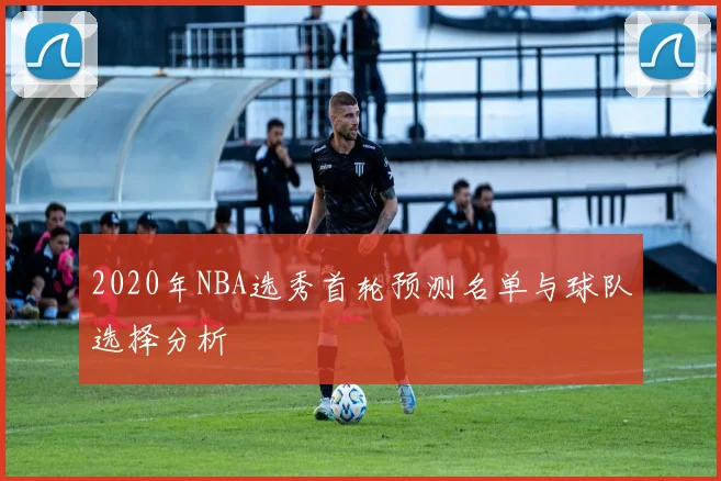 2020年NBA选秀首轮预测名单与球队选择分析